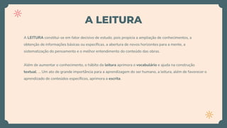 A LEITURA
A LEITURA constitui-se em fator decisivo de estudo, pois propicia a ampliação de conhecimentos, a
obtenção de informações básicas ou específicas, a abertura de novos horizontes para a mente, a
sistematização do pensamento e o melhor entendimento do conteúdo das obras.
Além de aumentar o conhecimento, o hábito da leitura aprimora o vocabulário e ajuda na construção
textual. ... Um ato de grande importância para a aprendizagem do ser humano, a leitura, além de favorecer o
aprendizado de conteúdos específicos, aprimora a escrita.
 