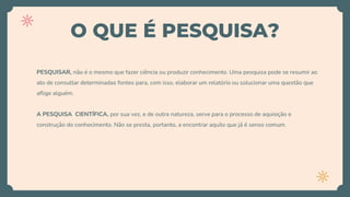 O QUE É PESQUISA?
PESQUISAR, não é o mesmo que fazer ciência ou produzir conhecimento. Uma pesquisa pode se resumir ao
ato de consultar determinadas fontes para, com isso, elaborar um relatório ou solucionar uma questão que
aflige alguém.
A PESQUISA CIENTÍFICA, por sua vez, e de outra natureza, serve para o processo de aquisição e
construção do conhecimento. Não se presta, portanto, a encontrar aquilo que já é senso comum.
 