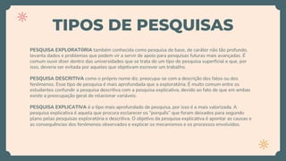 TIPOS DE PESQUISAS
PESQUISA EXPLORATÓRIA também conhecida como pesquisa de base, de caráter não tão profundo,
levanta dados e problemas que podem vir a servir de apoio para pesquisas futuras mais avançadas. É
comum ouvir dizer dentro das universidades que se trata de um tipo de pesquisa superficial e que, por
isso, deveria ser evitada por aqueles que objetivam escrever um trabalho.
PESQUISA DESCRITIVA como o próprio nome diz, preocupa-se com a descrição dos fatos ou dos
fenômenos. Esse tipo de pesquisa é mais aprofundada que a exploratória. É muito comum entre os
estudantes confundir a pesquisa descritiva com a pesquisa explicativa, devido ao fato de que em ambas
existe a preocupação geral de relacionar variáveis.
PESQUISA EXPLICATIVA é o tipo mais aprofundado de pesquisa, por isso é a mais valorizada. A
pesquisa explicativa é aquela que procura esclarecer os “porquês” que foram deixados para segundo
plano pelas pesquisas exploratória e descritiva. O objetivo da pesquisa explicativa é apontar as causas e
as consequências dos fenômenos observados e explicar os mecanismos e os processos envolvidos.
 