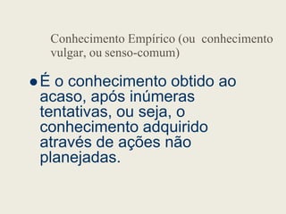 Conhecimento Empírico (ou conhecimento
vulgar, ou senso-comum)
 É o conhecimento obtido ao
acaso, após inúmeras
tentativas, ou seja, o
tentativas, ou seja, o
conhecimento adquirido
através de ações não
planejadas.
 