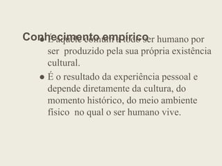 Conhecimento empírico
 É aquele comum a todo ser humano por
ser produzido pela sua própria existência
cultural.
 É o resultado da experiência pessoal e
depende diretamente da cultura, do
depende diretamente da cultura, do
momento histórico, do meio ambiente
físico no qual o ser humano vive.
 