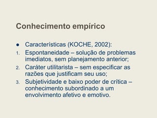 Conhecimento empírico
 Características (KOCHE, 2002):
1. Espontaneidade – solução de problemas
imediatos, sem planejamento anterior;
imediatos, sem planejamento anterior;
2. Caráter utilitarista – sem especificar as
razões que justificam seu uso;
3. Subjetividade e baixo poder de crítica –
conhecimento subordinado a um
envolvimento afetivo e emotivo.
 