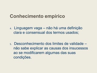 Conhecimento empírico
4. Linguagem vaga – não há uma definição
clara e consensual dos termos usados;
5. Desconhecimento dos limites de validade –
não sabe explicar as causas dos insucessos
ao se modificarem algumas das suas
condições.
 