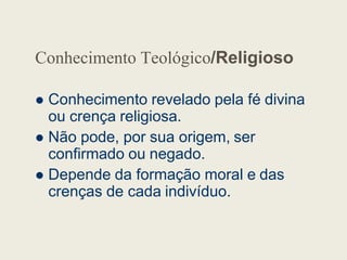 Conhecimento Teológico/Religioso
 Conhecimento revelado pela fé divina
ou crença religiosa.
Não pode, por sua origem, ser
 Não pode, por sua origem, ser
confirmado ou negado.
 Depende da formação moral e das
crenças de cada indivíduo.
 