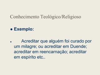 Conhecimento Teológico/Religioso
 Exemplo:
 Acreditar que alguém foi curado por
um milagre; ou acreditar em Duende;
acreditar em reencarnação; acreditar
em espírito etc..
 
