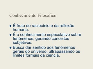Conhecimento Filosófico
 É fruto do raciocínio e da reflexão
humana.
 É o conhecimento especulativo sobre
 É o conhecimento especulativo sobre
fenômenos, gerando conceitos
subjetivos.
 Busca dar sentido aos fenômenos
gerais do universo, ultrapassando os
limites formais da ciência.
 