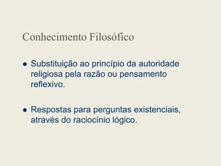 Conhecimento Filosófico
 Substituição ao princípio da autoridade
religiosa pela razão ou pensamento
reflexivo.
reflexivo.
 Respostas para perguntas existenciais,
através do raciocínio lógico.
 