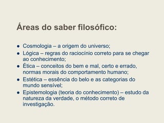 Áreas do saber filosófico:
 Cosmologia – a origem do universo;
 Lógica – regras do raciocínio correto para se chegar
ao conhecimento;
ao conhecimento;
 Ética – conceitos do bem e mal, certo e errado,
normas morais do comportamento humano;
 Estética – essência do belo e as categorias do
mundo sensível;
 Epistemologia (teoria do conhecimento) – estudo da
natureza da verdade, o método correto de
investigação.
 
