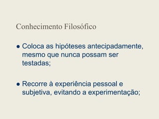 Conhecimento Filosófico
 Coloca as hipóteses antecipadamente,
mesmo que nunca possam ser
testadas;
testadas;
 Recorre à experiência pessoal e
subjetiva, evitando a experimentação;
 