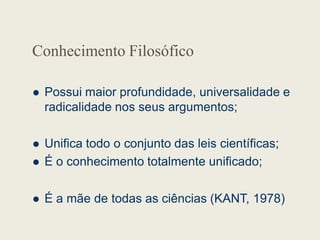 Conhecimento Filosófico
 Possui maior profundidade, universalidade e
radicalidade nos seus argumentos;
 Unifica todo o conjunto das leis científicas;
 É o conhecimento totalmente unificado;
 É a mãe de todas as ciências (KANT, 1978)
 