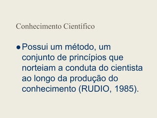 Conhecimento Científico
 Possui um método, um
conjunto de princípios que
conjunto de princípios que
norteiam a conduta do cientista
ao longo da produção do
conhecimento (RUDIO, 1985).
 