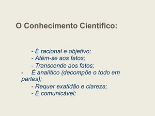 O Conhecimento Científico:
- É racional e objetivo;
- Atém-se aos fatos;
- Atém-se aos fatos;
- Transcende aos fatos;
- É analítico (decompõe o todo em
partes);
- Requer exatidão e clareza;
- É comunicável;
 