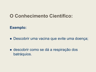 O Conhecimento Científico:
Exemplo:
 Descobrir uma vacina que evite uma doença;
 descobrir como se dá a respiração dos
batráquios.
 