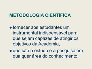 METODOLOGIA CIENTÍFICA
 fornecer aos estudantes um
instrumental indispensável para
instrumental indispensável para
que sejam capazes de atingir os
objetivos da Academia,
 que são o estudo e a pesquisa em
qualquer área do conhecimento.
 