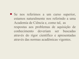 Se nos referimos a um curso superior,
estamos naturalmente nos referindo a uma
Academia de Ciência e, como tal, as
respostas aos problemas de aquisição de
conhecimento deveriam ser buscadas
conhecimento deveriam ser buscadas
através do rigor científico e apresentadas
através das normas acadêmicas vigentes.
 