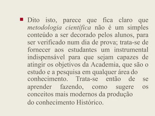  Dito isto, parece que fica claro que
metodologia científica não é um simples
conteúdo a ser decorado pelos alunos, para
ser verificado num dia de prova; trata-se de
fornecer aos estudantes um instrumental
indispensável para que sejam capazes de
indispensável para que sejam capazes de
atingir os objetivos da Academia, que são o
estudo e a pesquisa em qualquer área do
aprender fazendo, como sugere
conhecimento. Trata-se então de se
os
conceitos mais modernos da produção
do conhecimento Histórico.
 