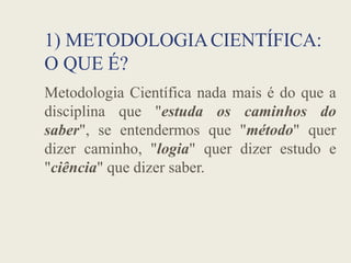 1) METODOLOGIACIENTÍFICA:
O QUE É?
Metodologia Científica nada mais é do que a
disciplina que "estuda os caminhos do
saber", se entendermos que "método" quer
saber", se entendermos que "método" quer
dizer caminho, "logia" quer dizer estudo e
"ciência" que dizer saber.
 