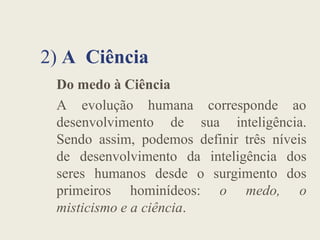 2) A Ciência
Do medo à Ciência
A evolução humana corresponde ao
desenvolvimento de sua inteligência.
desenvolvimento de sua inteligência.
Sendo assim, podemos definir três níveis
de desenvolvimento da inteligência dos
seres humanos desde o surgimento dos
primeiros hominídeos: o medo, o
misticismo e a ciência.
 