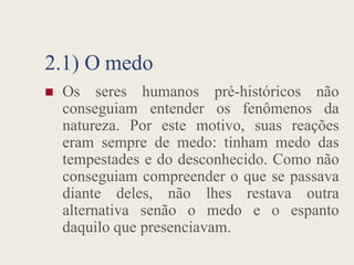 2.1) O medo
 Os seres humanos pré-históricos não
conseguiam entender os fenômenos da
natureza. Por este motivo, suas reações
natureza. Por este motivo, suas reações
eram sempre de medo: tinham medo das
tempestades e do desconhecido. Como não
conseguiam compreender o que se passava
diante deles, não lhes restava outra
alternativa senão o medo e o espanto
daquilo que presenciavam.
 