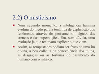 2.2) O misticismo
 Num segundo momento, a inteligência humana
evoluiu do medo para a tentativa de explicação dos
fenômenos através do pensamento mágico, das
crenças e das superstições. Era, sem dúvida, uma

crenças e das superstições. Era, sem dúvida, uma
evolução já que tentavam explicar o que viam.
Assim, as tempestades podiam ser fruto de uma ira
divina, a boa colheita da benevolência dos mitos,
as desgraças ou as fortunas do casamento do
humano com o mágico.
 