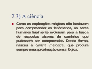 2.3) A ciência
 Como as explicações mágicas não bastavam
para compreender os fenômenos, os seres
humanos finalmente evoluíram para a busca
de respostas através de caminhos que
humanos finalmente evoluíram para a busca
de respostas através de caminhos que
pudessem ser comprovados. Dessa forma,
nasceu a ciência metódica, que procura
sempreumaaproximaçãocoma lógica.
 
