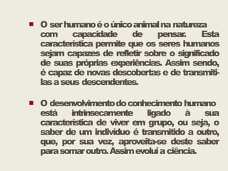  O serhumanoéoúnicoanimalna natureza
com capacidade de pensar. Esta
característica permite que os seres humanos
sejam capazes de refletir sobre o significado
de suas próprias experiências. Assim sendo,
é capaz de novas descobertas e de transmiti-
lasaseus descendentes.
lasaseus descendentes.
 O desenvolvimentodoconhecimento humano
está intrinsecamente ligado à sua
característica de viver em grupo, ou seja, o
saber de um indivíduo é transmitido a outro,
que, por sua vez, aproveita-se deste saber
parasomaroutro.Assimevoluiaciência.
 