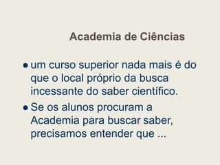 Academia de Ciências
 um curso superior nada mais é do
que o local próprio da busca
que o local próprio da busca
incessante do saber científico.
 Se os alunos procuram a
Academia para buscar saber,
precisamos entender que ...
 