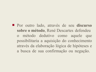  Por outro lado, através de seu discurso
sobre o método, René Descartes defendeu
o método dedutivo como aquele que
o método dedutivo como aquele que
possibilitaria a aquisição do conhecimento
através da elaboração lógica de hipóteses e
a busca de sua confirmação ou negação.
 