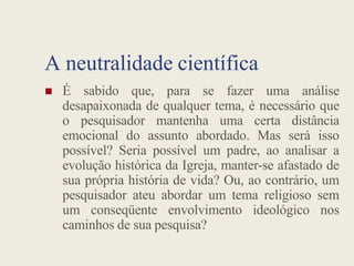 A neutralidade científica
 É sabido que, para se fazer uma análise
desapaixonada de qualquer tema, é necessário que
o pesquisador mantenha uma certa distância
emocional do assunto abordado. Mas será isso
emocional do assunto abordado. Mas será isso
possível? Seria possível um padre, ao analisar a
evolução histórica da Igreja, manter-se afastado de
sua própria história de vida? Ou, ao contrário, um
pesquisador ateu abordar um tema religioso sem
um conseqüente envolvimento ideológico nos
caminhos de sua pesquisa?
 
