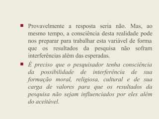  Provavelmente a resposta seria não. Mas, ao
mesmo tempo, a consciência desta realidade pode
nos preparar para trabalhar esta variável de forma
que os resultados da pesquisa não sofram
interferências além das esperadas.
 É preciso que o pesquisador tenha consciência
da possibilidade de interferência de sua
formação moral, religiosa, cultural e de sua
carga de valores para que os resultados da
pesquisa não sejam influenciados por eles além
do aceitável.
 