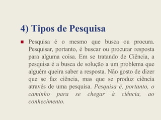 4) Tipos de Pesquisa
 Pesquisa é o mesmo que busca ou procura.
Pesquisar, portanto, é buscar ou procurar resposta
para alguma coisa. Em se tratando de Ciência, a
pesquisa é a busca de solução a um problema que
alguém queira saber a resposta. Não gosto de dizer
que se faz ciência, mas que se produz ciência
através de uma pesquisa. Pesquisa é, portanto, o
caminho para se chegar à ciência, ao
conhecimento.
 