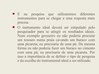  É na pesquisa que utilizaremos diferentes
instrumentos para se chegar a uma resposta mais
precisa.
 O instrumento ideal deverá ser estipulado pelo
pesquisador para se atingir os resultados ideais.
Num exemplo grosseiro eu não poderia procurar
Num exemplo grosseiro eu não poderia procurar
um tesouro numa praia cavando um buraco com
uma picareta; eu precisaria de uma pá. Da mesma
forma eu não poderia fazer um buraco no cimento
com uma pá; eu precisaria de uma picareta. Por
isso a importância de se definir o tipo de pesquisa
e da escolha do instrumental ideal a ser utilizado.
 