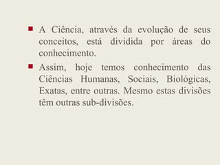  A Ciência, através da evolução de seus
conceitos, está dividida por áreas do
conhecimento.
 Assim, hoje temos conhecimento das
Ciências Humanas, Sociais, Biológicas,
Ciências Humanas, Sociais, Biológicas,
Exatas, entre outras. Mesmo estas divisões
têm outras sub-divisões.
 