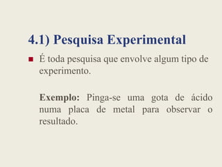 4.1) Pesquisa Experimental
 É toda pesquisa que envolve algum tipo de
experimento.
Exemplo: Pinga-se uma gota de ácido
numa placa de metal para observar o
resultado.
 