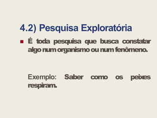 4.2) Pesquisa Exploratória
 É toda pesquisa que busca constatar
algonumorganismoounumfenômeno.
Exemplo: Saber como os peixes
respiram.
 