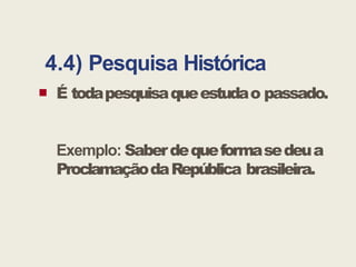 4.4) Pesquisa Histórica
 É todapesquisaqueestudao passado.
Exemplo: Saberdequeformasedeua
ProclamaçãodaRepública brasileira.
 
