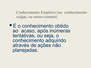 Conhecimento Empírico (ou conhecimento
vulgar, ou senso-comum)
É o conhecimento obtido
ao acaso, após inúmeras
tentativas, ou seja, o
conhecimento adquirido
através de ações não
planejadas.
 