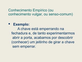 Conhecimento Empírico (ou
conhecimento vulgar, ou senso-comum)
 Exemplo:
A chave está emperrando na
fechadura e, de tanto experimentarmos
abrir a porta, acabamos por descobrir
(conhecer) um jeitinho de girar a chave
sem emperrar.
 
