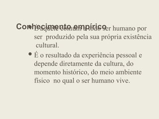 Conhecimento empírico
É aquele comum a todo ser humano por
ser produzido pela sua própria existência
cultural.
É o resultado da experiência pessoal e
depende diretamente da cultura, do
momento histórico, do meio ambiente
físico no qual o ser humano vive.
 