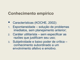 Conhecimento empírico
 Características (KOCHE, 2002):
1. Espontaneidade – solução de problemas
imediatos, sem planejamento anterior;
2. Caráter utilitarista – sem especificar as
razões que justificam seu uso;
3. Subjetividade e baixo poder de crítica –
conhecimento subordinado a um
envolvimento afetivo e emotivo.
 