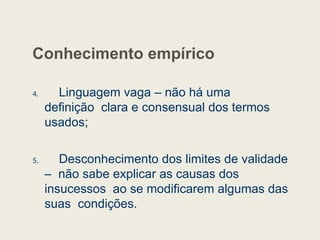 Conhecimento empírico
4. Linguagem vaga – não há uma
definição clara e consensual dos termos
usados;
5. Desconhecimento dos limites de validade
– não sabe explicar as causas dos
insucessos ao se modificarem algumas das
suas condições.
 