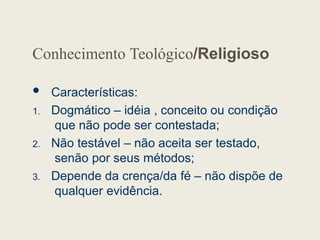 Conhecimento Teológico/Religioso
 Características:
1. Dogmático – idéia , conceito ou condição
que não pode ser contestada;
2. Não testável – não aceita ser testado,
senão por seus métodos;
3. Depende da crença/da fé – não dispõe de
qualquer evidência.
 