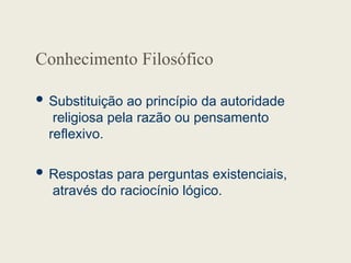 Conhecimento Filosófico
 Substituição ao princípio da autoridade
religiosa pela razão ou pensamento
reflexivo.
 Respostas para perguntas existenciais,
através do raciocínio lógico.
 