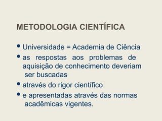 METODOLOGIA CIENTÍFICA
Universidade = Academia de Ciência
as respostas aos problemas de
aquisição de conhecimento deveriam
ser buscadas
através do rigor científico
e apresentadas através das normas
acadêmicas vigentes.
 