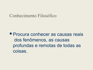 Conhecimento Filosófico
Procura conhecer as causas reais
dos fenômenos, as causas
profundas e remotas de todas as
coisas.
 
