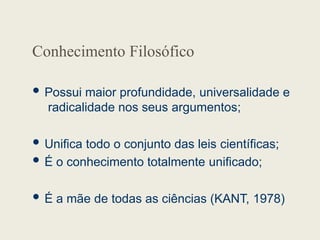 Conhecimento Filosófico
 Possui maior profundidade, universalidade e
radicalidade nos seus argumentos;
 Unifica todo o conjunto das leis científicas;
 É o conhecimento totalmente unificado;
 É a mãe de todas as ciências (KANT, 1978)
 