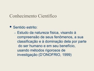 Conhecimento Científico
 Sentido estrito:
– Estudo da natureza física, visando à
compreensão de seus fenômenos, a sua
classificação e à dominação dela por parte
do ser humano e em seu benefício,
usando métodos rigorosos de
investigação (D’ONOFRIO, 1999)
 