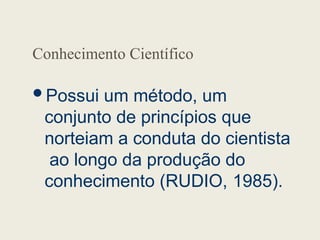 Conhecimento Científico
Possui um método, um
conjunto de princípios que
norteiam a conduta do cientista
ao longo da produção do
conhecimento (RUDIO, 1985).
 