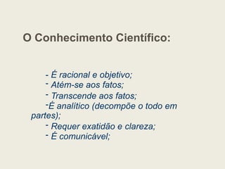 O Conhecimento Científico:
- É racional e objetivo;
- Atém-se aos fatos;
- Transcende aos fatos;
-É analítico (decompõe o todo em
partes);
- Requer exatidão e clareza;
- É comunicável;
 