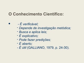 O Conhecimento Científico:
 - É verificável;
- Depende de investigação metódica;
- Busca e aplica leis;
- É explicativo;
- Pode fazer predições;
- É aberto;
- É útil (GALLIANO, 1979, p. 24-30).
 